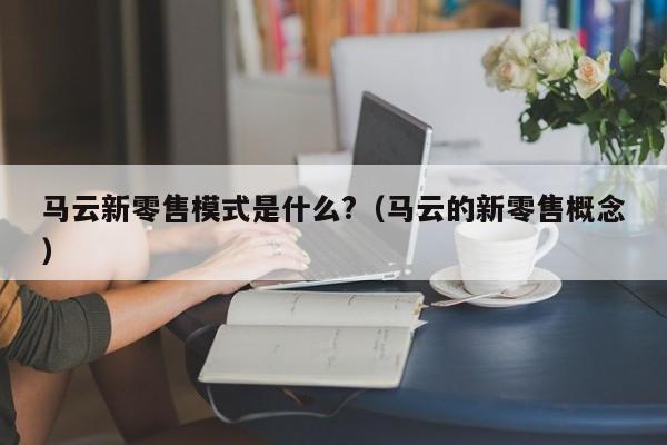 馬云新零售模式是什么?（馬云的新零售概念）