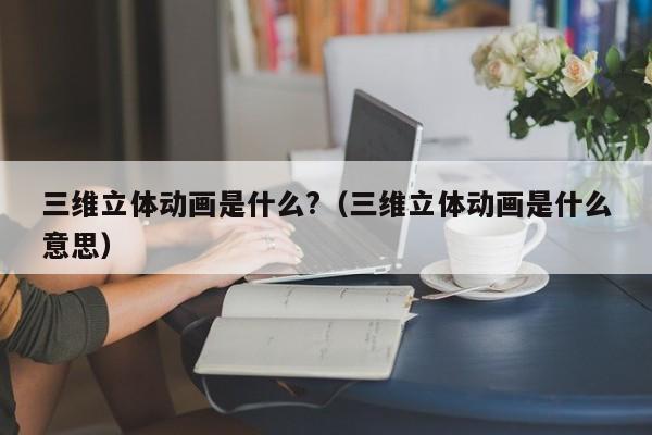 三維立體動畫是什么?（三維立體動畫是什么意思）