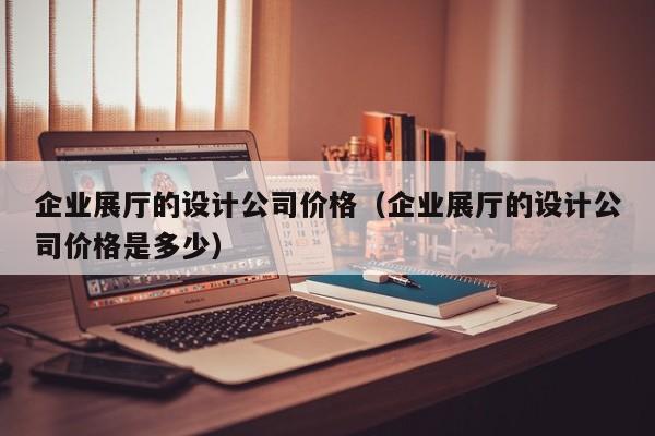 企業展廳的設計公司價格（企業展廳的設計公司價格是多少）