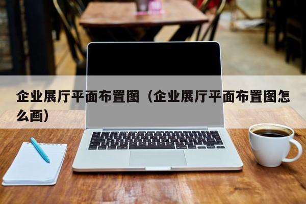 企業展廳平面布置圖（企業展廳平面布置圖怎么畫）