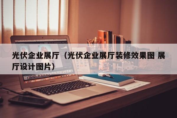 光伏企業(yè)展廳(光伏企業(yè)展廳裝修效果圖 展廳設(shè)計(jì)圖片) 光伏企業(yè)展廳(光伏企業(yè)展廳裝修效果圖 展廳設(shè)計(jì)圖片)