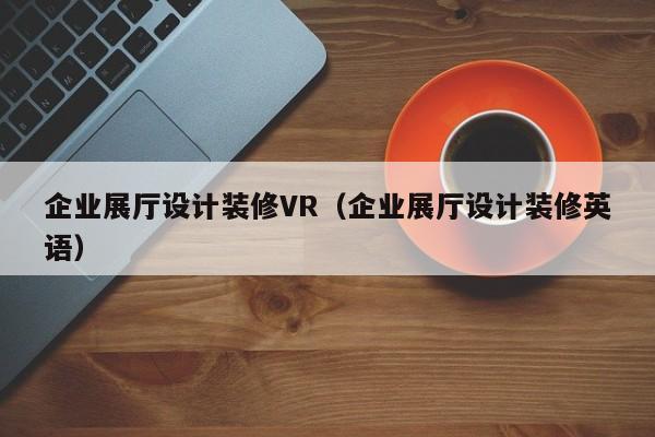 企業展廳設計裝修VR（企業展廳設計裝修英語）