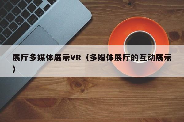 展廳多媒體展示VR(多媒體展廳的互動展示) 展廳多媒體展示VR(多媒體展廳的互動展示)