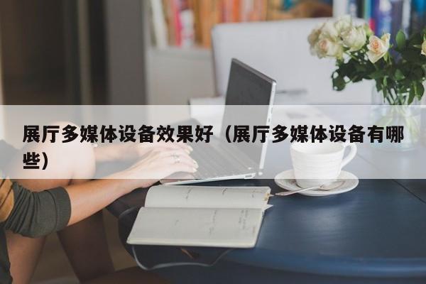 展廳多媒體設備效果好（展廳多媒體設備有哪些）