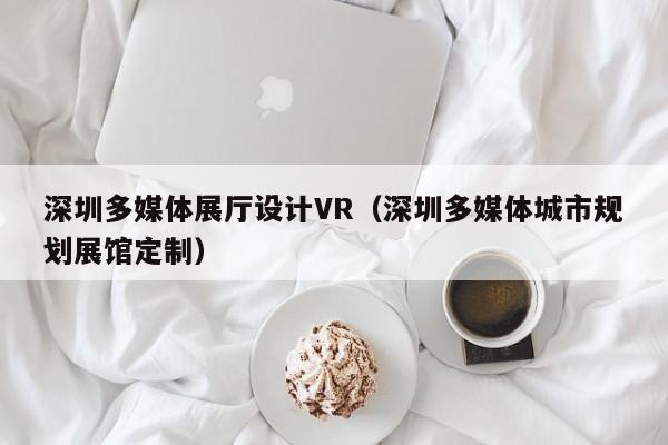 深圳多媒體展廳設(shè)計(jì)VR（深圳多媒體城市規(guī)劃展館定制）