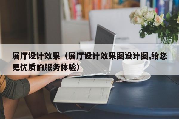 展廳設計效果(展廳設計效果圖設計圖,給您更優質的服務體驗) 展廳設計效果(展廳設計效果圖設計圖,給您更優質的服務體驗)