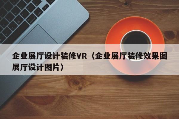 企業展廳設計裝修VR(企業展廳裝修效果圖展廳設計圖片) 企業展廳設計裝修VR(企業展廳裝修效果圖展廳設計圖片)