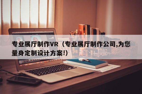 專業展廳制作VR（專業展廳制作公司,為您量身定制設計方案!）