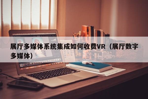 展廳多媒體系統集成如何收費VR（展廳數字多媒體）