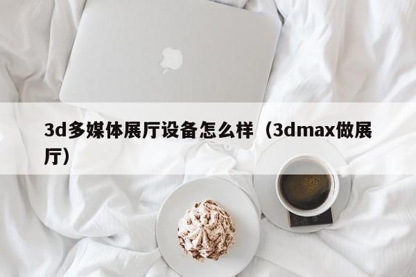 3d多媒體展廳設備怎么樣（3dmax做展廳）