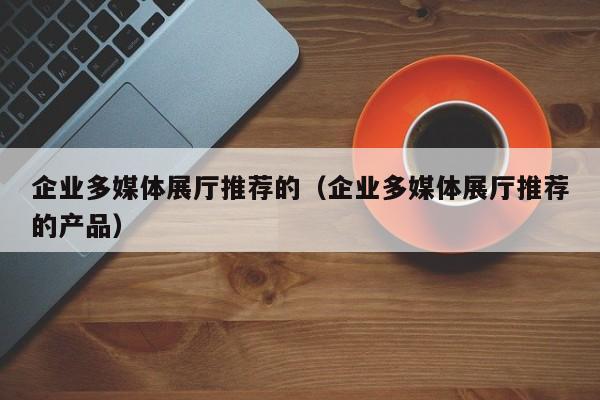 企業(yè)多媒體展廳推薦的（企業(yè)多媒體展廳推薦的產(chǎn)品）