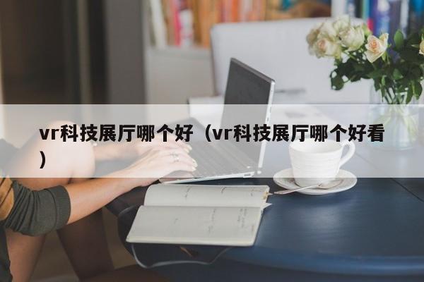 vr科技展廳哪個好（vr科技展廳哪個好看）