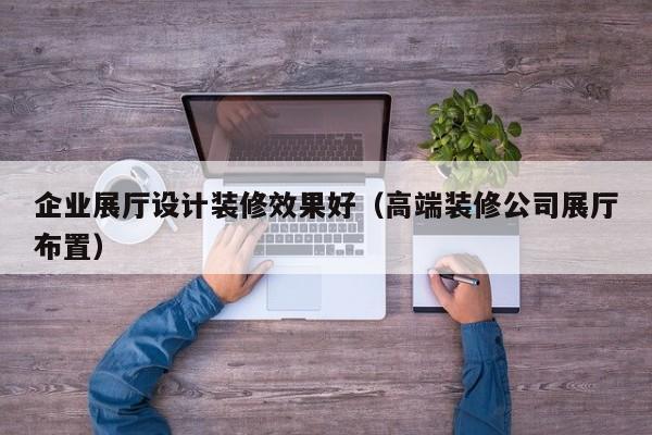 企業(yè)展廳設計裝修效果好(高端裝修公司展廳布置) 企業(yè)展廳設計裝修效果好(高端裝修公司展廳布置)