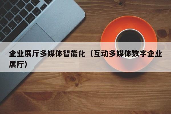 企業展廳多媒體智能化（互動多媒體數字企業展廳）