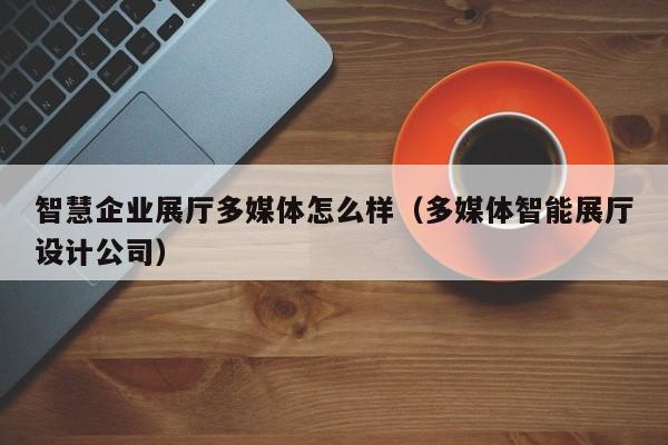 智慧企業展廳多媒體怎么樣（多媒體智能展廳設計公司）