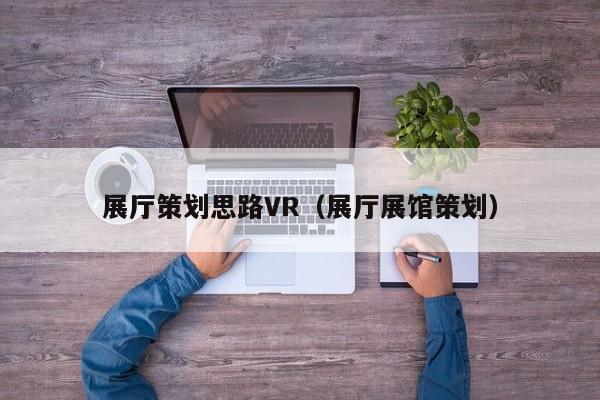 展廳策劃思路VR(展廳展館策劃) 展廳策劃思路VR(展廳展館策劃)