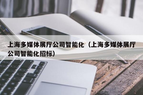上海多媒體展廳公司智能化（上海多媒體展廳公司智能化招標）