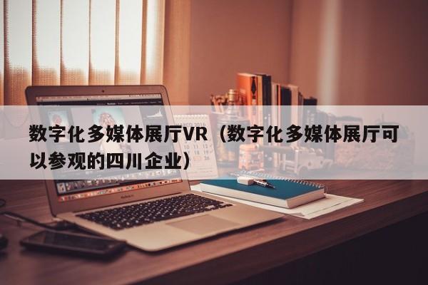 數(shù)字化多媒體展廳VR（數(shù)字化多媒體展廳可以參觀的四川企業(yè)）