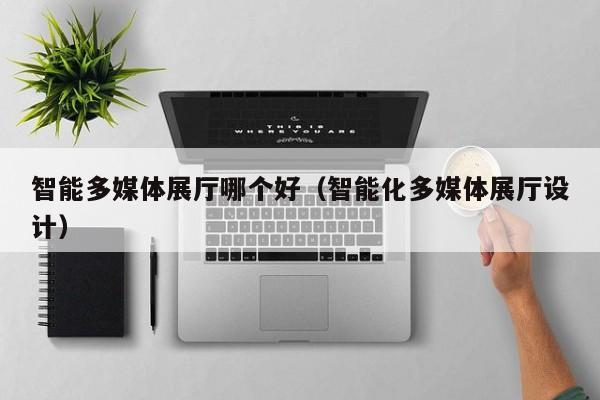 智能多媒體展廳哪個(gè)好（智能化多媒體展廳設(shè)計(jì)）