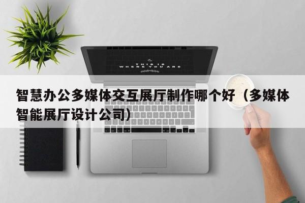 智慧辦公多媒體交互展廳制作哪個好（多媒體智能展廳設計公司）