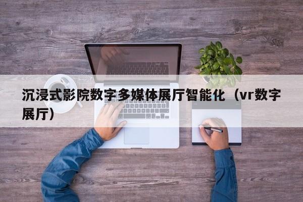 沉浸式影院數字多媒體展廳智能化(vr數字展廳) 沉浸式影院數字多媒體展廳智能化(vr數字展廳)