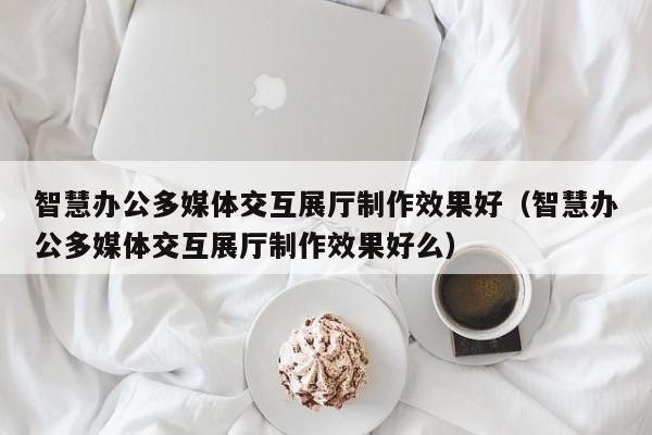 智慧辦公多媒體交互展廳制作效果好（智慧辦公多媒體交互展廳制作效果好么）