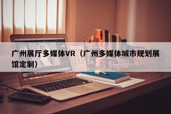 廣州展廳多媒體VR(廣州多媒體城市規劃展館定制) 廣州展廳多媒體VR(廣州多媒體城市規劃展館定制)