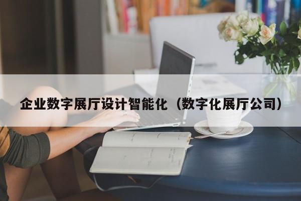 企業(yè)數(shù)字展廳設(shè)計智能化（數(shù)字化展廳公司）