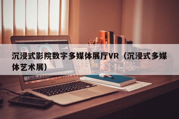 沉浸式影院數字多媒體展廳VR（沉浸式多媒體藝術展）