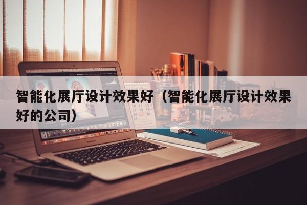 智能化展廳設(shè)計效果好（智能化展廳設(shè)計效果好的公司）