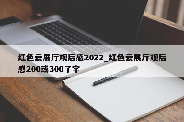 紅色云展廳觀后感2022_紅色云展廳觀后感200或300了字 紅色云展廳觀后感2022 紅色云展廳觀后感200或300了字