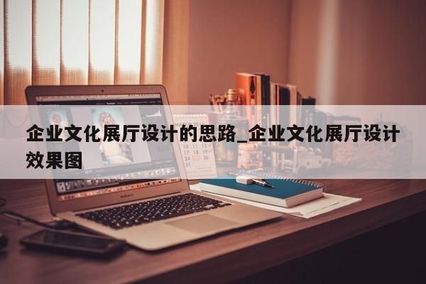 企業文化展廳設計的思路_企業文化展廳設計效果圖 企業文化展廳設計的思路 企業文化展廳設計效果圖
