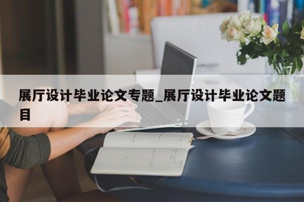 展廳設計畢業(yè)論文專題_展廳設計畢業(yè)論文題目 展廳設計畢業(yè)論文專題 展廳設計畢業(yè)論文題目