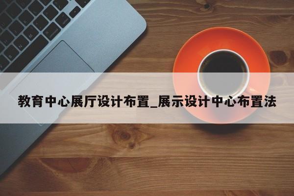 教育中心展廳設(shè)計布置 展示設(shè)計中心布置法