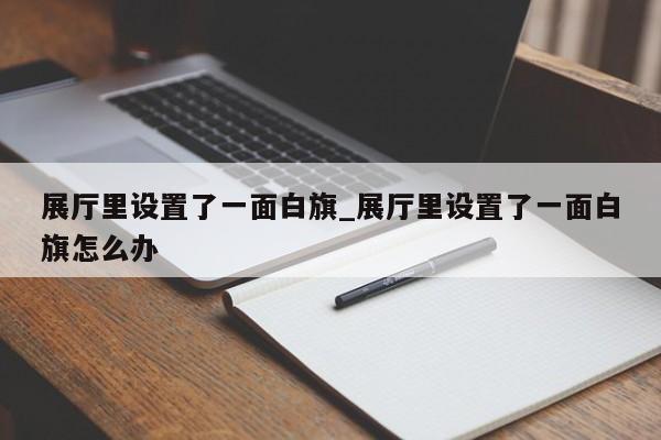 展廳里設置了一面白旗_展廳里設置了一面白旗怎么辦 展廳里設置了一面白旗 展廳里設置了一面白旗怎么辦