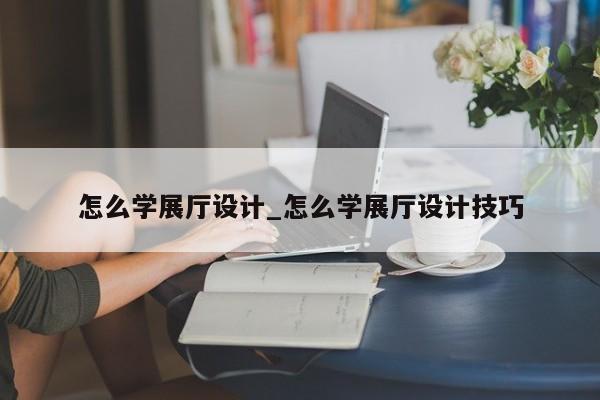 怎么學展廳設(shè)計 怎么學展廳設(shè)計技巧