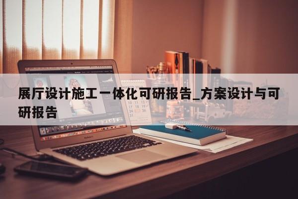 展廳設計施工一體化可研報告_方案設計與可研報告 展廳設計施工一體化可研報告 方案設計與可研報告