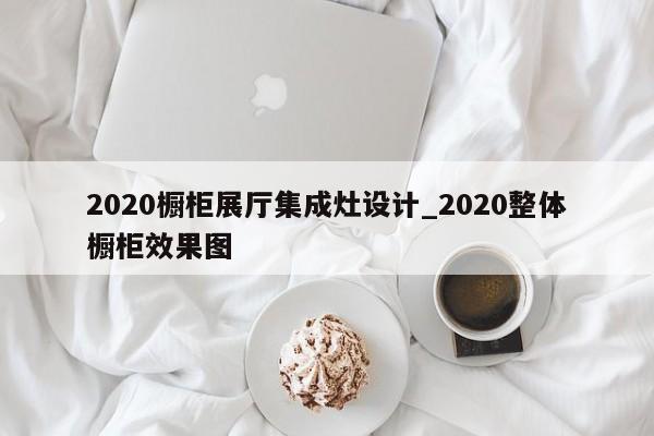 2020櫥柜展廳集成灶設計_2020整體櫥柜效果圖 2020櫥柜展廳集成灶設計 2020整體櫥柜效果圖