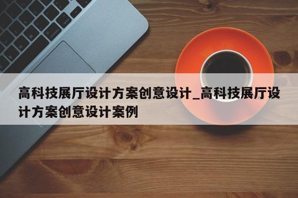 高科技展廳設計方案創意設計 高科技展廳設計方案創意設計案例