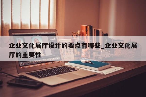企業文化展廳設計的要點有哪些_企業文化展廳的重要性 企業文化展廳設計的要點有哪些 企業文化展廳的重要性