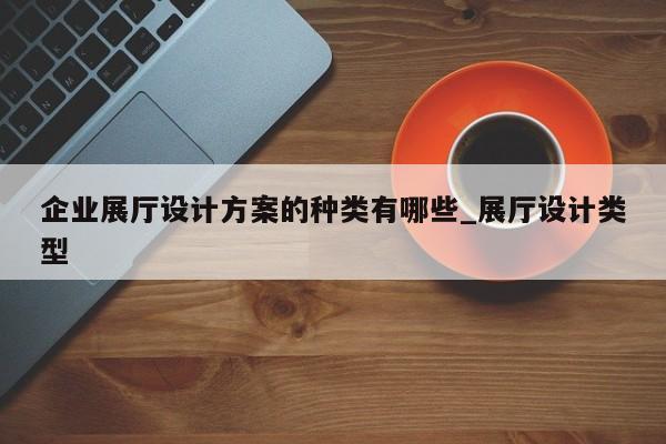 企業(yè)展廳設(shè)計方案的種類有哪些 展廳設(shè)計類型