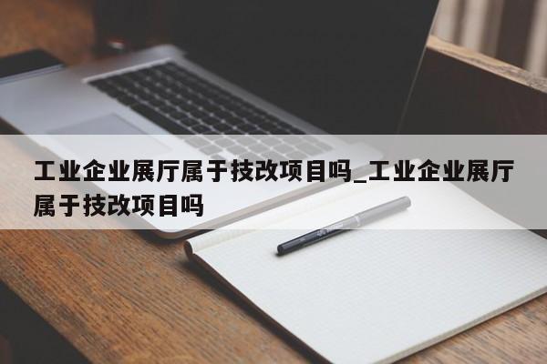 工業企業展廳屬于技改項目嗎_工業企業展廳屬于技改項目嗎 工業企業展廳屬于技改項目嗎 工業企業展廳屬于技改項目嗎