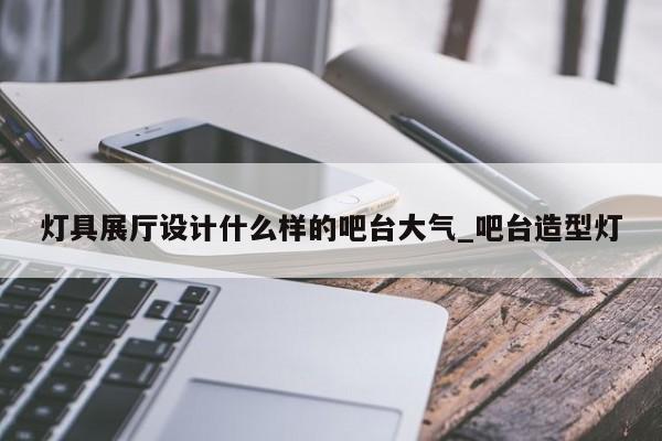 燈具展廳設(shè)計什么樣的吧臺大氣 吧臺造型燈