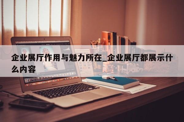 企業(yè)展廳作用與魅力所在_企業(yè)展廳都展示什么內(nèi)容 企業(yè)展廳作用與魅力所在 企業(yè)展廳都展示什么內(nèi)容