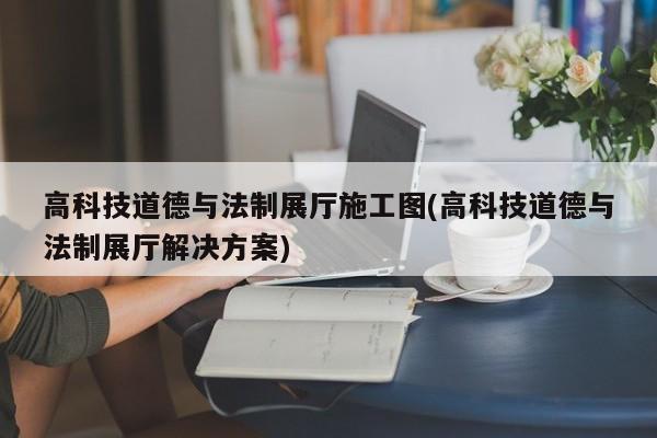 高科技道德與法制展廳施工圖(高科技道德與法制展廳解決方案)