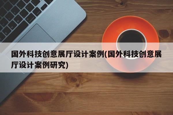國外科技創意展廳設計案例(國外科技創意展廳設計案例研究)