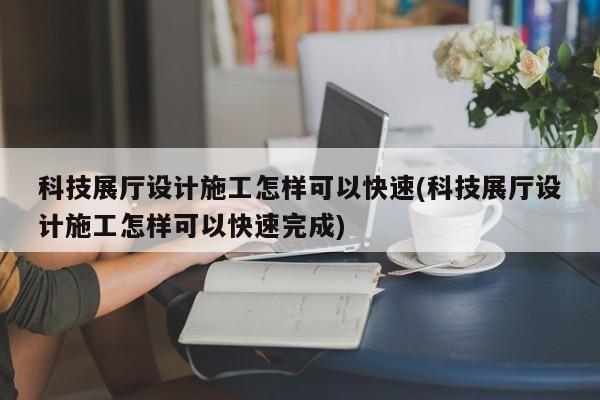 科技展廳設計施工怎樣可以快速(科技展廳設計施工怎樣可以快速完成) 科技展廳設計施工怎樣可以快速(科技展廳設計施工怎樣可以快速完成)