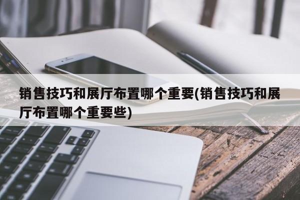 銷售技巧和展廳布置哪個重要(銷售技巧和展廳布置哪個重要些)
