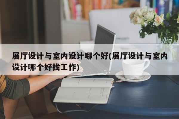 展廳設計與室內設計哪個好(展廳設計與室內設計哪個好找工作) 展廳設計與室內設計哪個好(展廳設計與室內設計哪個好找工作)