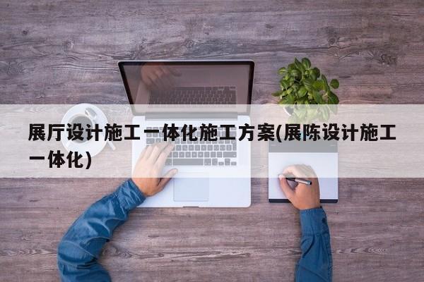 展廳設計施工一體化施工方案(展陳設計施工一體化)